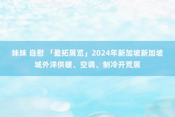 妹妹 自慰 「盈拓展览」2024年新加坡新加坡城外洋供暖、空调、制冷开荒展