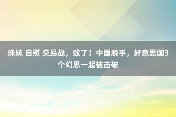 妹妹 自慰 交易战，败了！中国脱手，好意思国3个幻思一起被击破