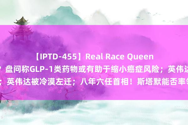 【IPTD-455】Real Race Queen AYA “减肥神药”有新功效？盘问称GLP-1类药物或有助于缩小癌症风险；英伟达被冷漠左迁；八年六任首相！斯塔默能否率领英国脱困？| 一周事件