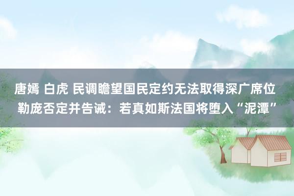 唐嫣 白虎 民调瞻望国民定约无法取得深广席位 勒庞否定并告诫：若真如斯法国将堕入“泥潭”