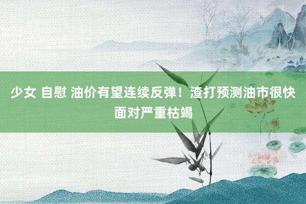 少女 自慰 油价有望连续反弹！渣打预测油市很快面对严重枯竭