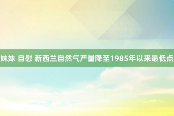 妹妹 自慰 新西兰自然气产量降至1985年以来最低点