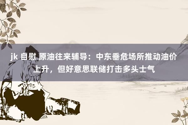 jk 自慰 原油往来辅导：中东垂危场所推动油价上升，但好意思联储打击多头士气