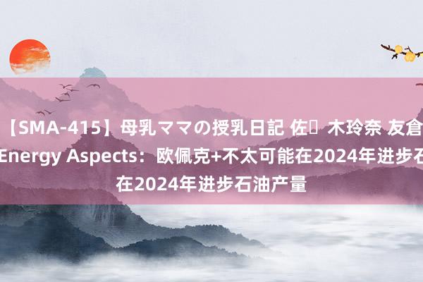 【SMA-415】母乳ママの授乳日記 佐々木玲奈 友倉なつみ Energy Aspects：欧佩克+不太可能在2024年进步石油产量