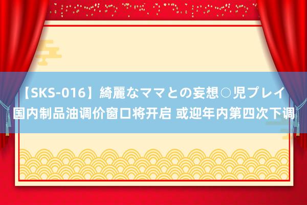 【SKS-016】綺麗なママとの妄想○児プレイ 国内制品油调价窗口将开启 或迎年内第四次下调