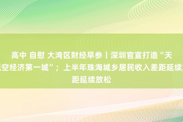 高中 自慰 大湾区财经早参丨深圳官宣打造“天下低空经济第一城”；上半年珠海城乡居民收入差距延续放松