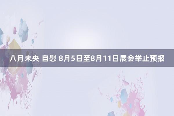 八月未央 自慰 8月5日至8月11日展会举止预报