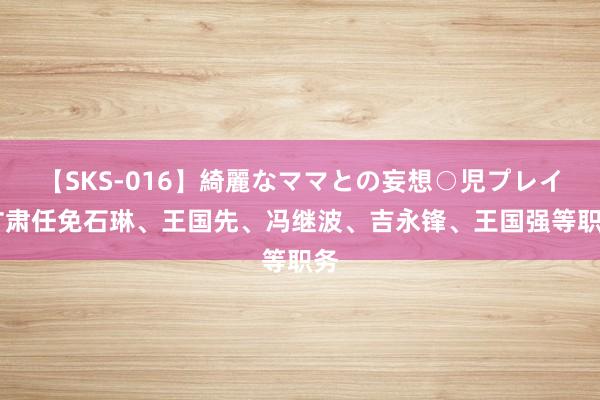 【SKS-016】綺麗なママとの妄想○児プレイ 甘肃任免石琳、王国先、冯继波、吉永锋、王国强等职务