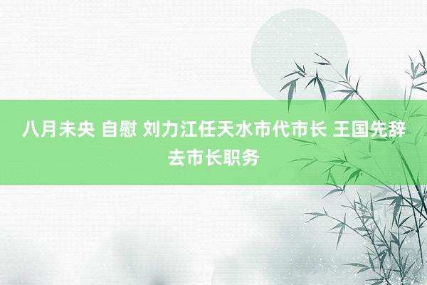 八月未央 自慰 刘力江任天水市代市长 王国先辞去市长职务