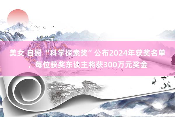 美女 自慰 “科学探索奖”公布2024年获奖名单，每位获奖东谈主将获300万元奖金