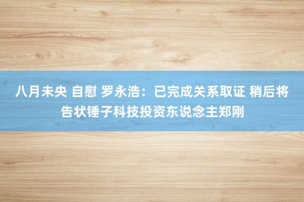 八月未央 自慰 罗永浩：已完成关系取证 稍后将告状锤子科技投资东说念主郑刚