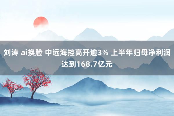 刘涛 ai换脸 中远海控高开逾3% 上半年归母净利润达到168.7亿元