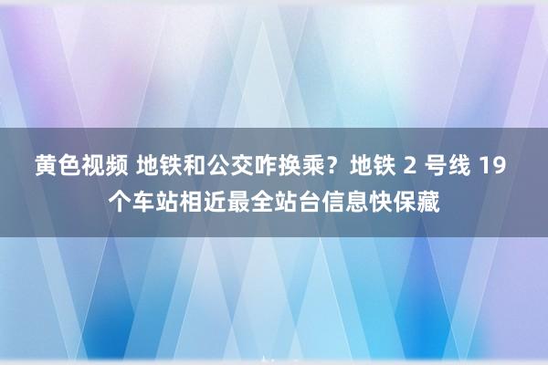 黄色视频 地铁和公交咋换乘？地铁 2 号线 19 个车站相近最全站台信息快保藏