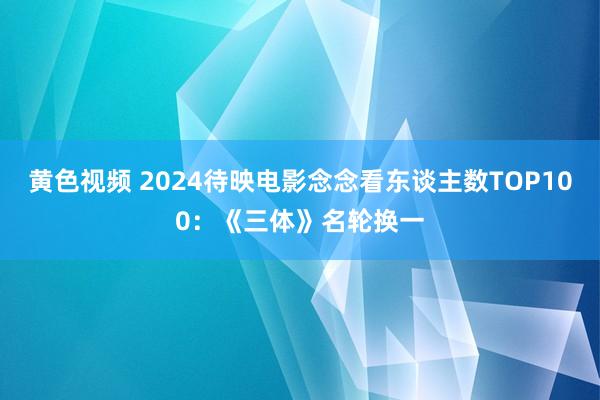 黄色视频 2024待映电影念念看东谈主数TOP100：《三体》名轮换一