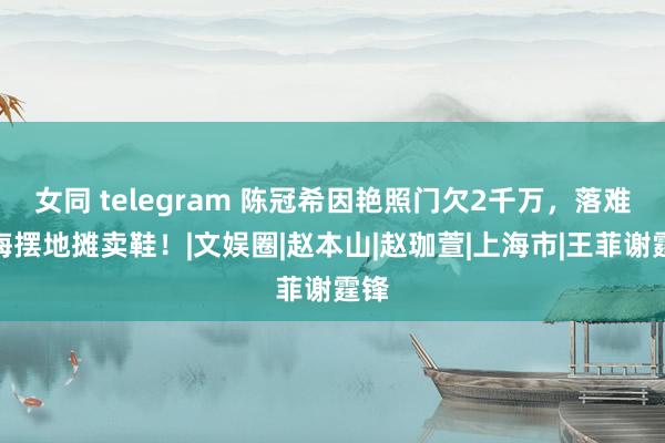 女同 telegram 陈冠希因艳照门欠2千万，落难上海摆地摊卖鞋！|文娱圈|赵本山|赵珈萱|上海市|王菲谢霆锋