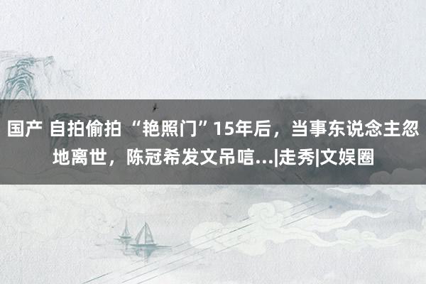 国产 自拍偷拍 “艳照门”15年后，当事东说念主忽地离世，陈冠希发文吊唁...|走秀|文娱圈