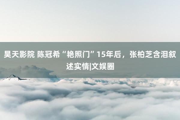 昊天影院 陈冠希“艳照门”15年后，张柏芝含泪叙述实情|文娱圈