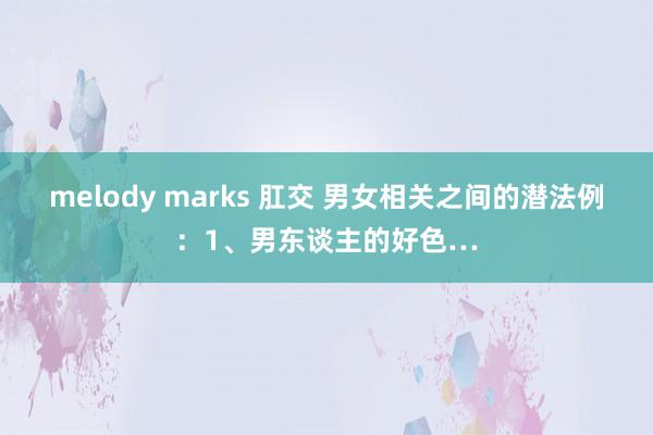 melody marks 肛交 男女相关之间的潜法例：1、男东谈主的好色…