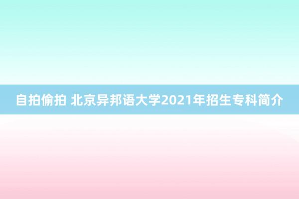 自拍偷拍 北京异邦语大学2021年招生专科简介