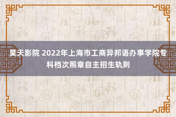 昊天影院 2022年上海市工商异邦语办事学院专科档次照章自主招生轨则