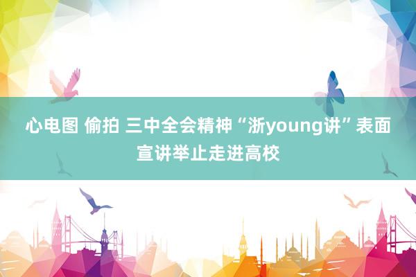 心电图 偷拍 三中全会精神“浙young讲”表面宣讲举止走进高校