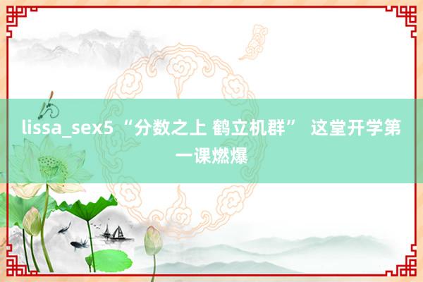 lissa_sex5 “分数之上 鹤立机群”  这堂开学第一课燃爆