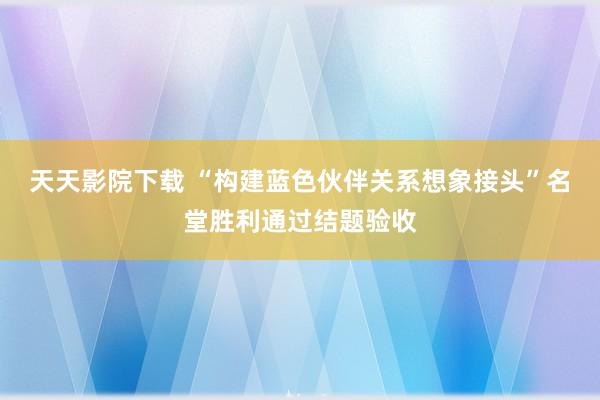 天天影院下载 “构建蓝色伙伴关系想象接头”名堂胜利通过结题验收