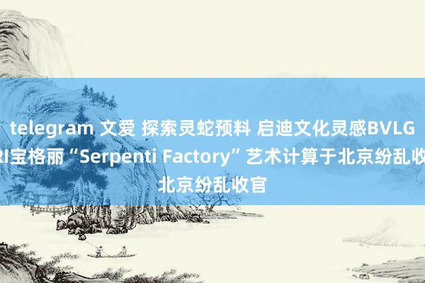 telegram 文爱 探索灵蛇预料 启迪文化灵感BVLGARI宝格丽“Serpenti Factory”艺术计算于北京纷乱收官