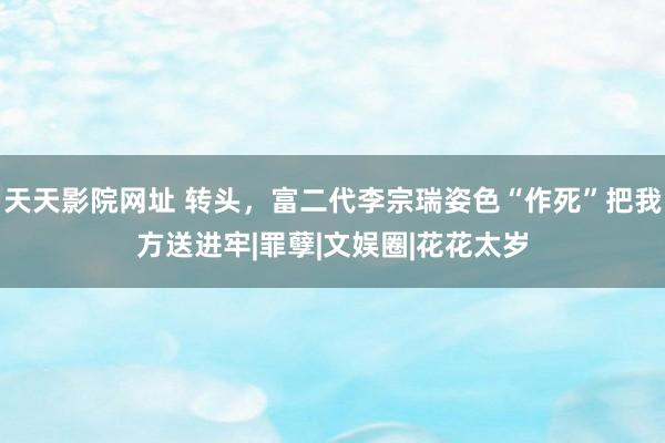 天天影院网址 转头，富二代李宗瑞姿色“作死”把我方送进牢|罪孽|文娱圈|花花太岁