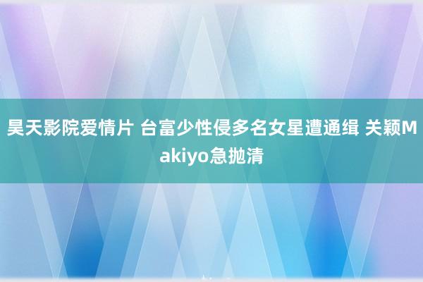 昊天影院爱情片 台富少性侵多名女星遭通缉 关颖Makiyo急抛清