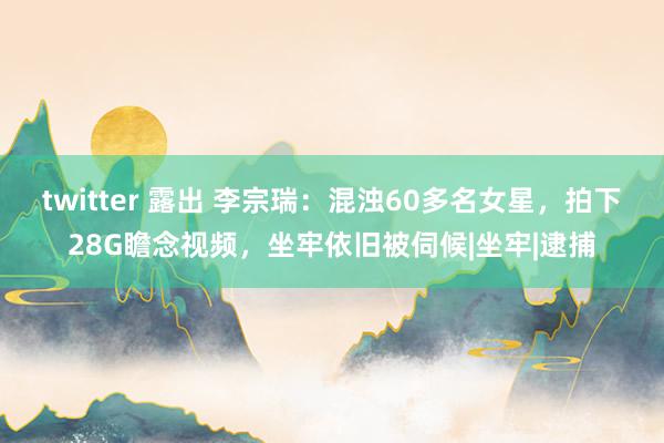 twitter 露出 李宗瑞：混浊60多名女星，拍下28G瞻念视频，坐牢依旧被伺候|坐牢|逮捕