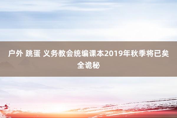 户外 跳蛋 义务教会统编课本2019年秋季将已矣全诡秘