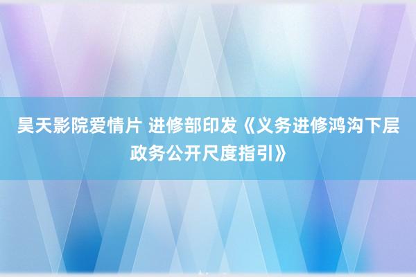 昊天影院爱情片 进修部印发《义务进修鸿沟下层政务公开尺度指引》