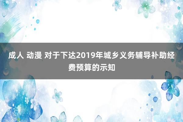 成人 动漫 对于下达2019年城乡义务辅导补助经费预算的示知