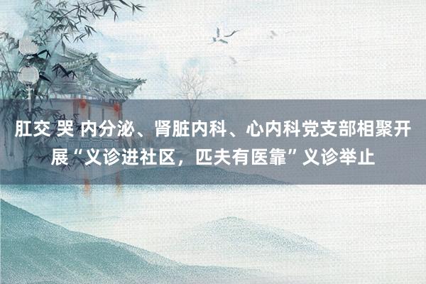 肛交 哭 内分泌、肾脏内科、心内科党支部相聚开展“义诊进社区，匹夫有医靠”义诊举止