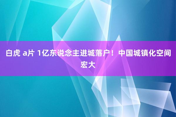 白虎 a片 1亿东说念主进城落户！中国城镇化空间宏大