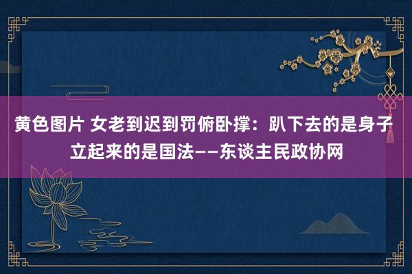 黄色图片 女老到迟到罚俯卧撑：趴下去的是身子 立起来的是国法——东谈主民政协网