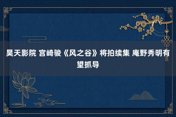 昊天影院 宫崎骏《风之谷》将拍续集 庵野秀明有望抓导