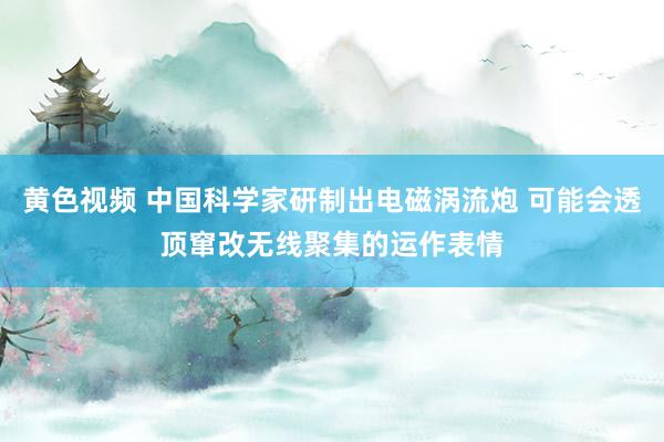 黄色视频 中国科学家研制出电磁涡流炮 可能会透顶窜改无线聚集的运作表情