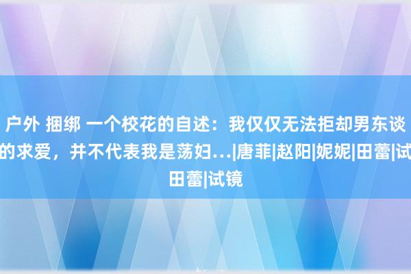 户外 捆绑 一个校花的自述：我仅仅无法拒却男东谈主的求爱，并不代表我是荡妇…|唐菲|赵阳|妮妮|田蕾|试镜