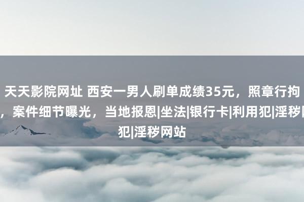 天天影院网址 西安一男人刷单成绩35元，照章行拘3日，案件细节曝光，当地报恩|坐法|银行卡|利用犯|淫秽网站