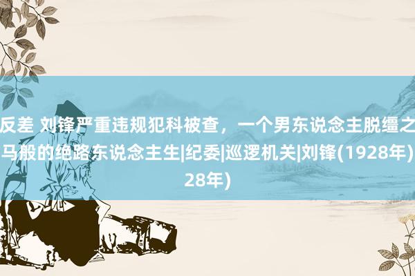 反差 刘锋严重违规犯科被查，一个男东说念主脱缰之马般的绝路东说念主生|纪委|巡逻机关|刘锋(1928年)