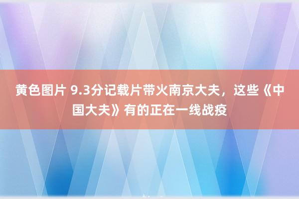 黄色图片 9.3分记载片带火南京大夫，这些《中国大夫》有的正在一线战疫