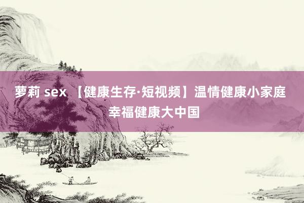 萝莉 sex 【健康生存·短视频】温情健康小家庭  幸福健康大中国