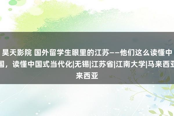 昊天影院 国外留学生眼里的江苏——他们这么读懂中国，读懂中国式当代化|无锡|江苏省|江南大学|马来西亚