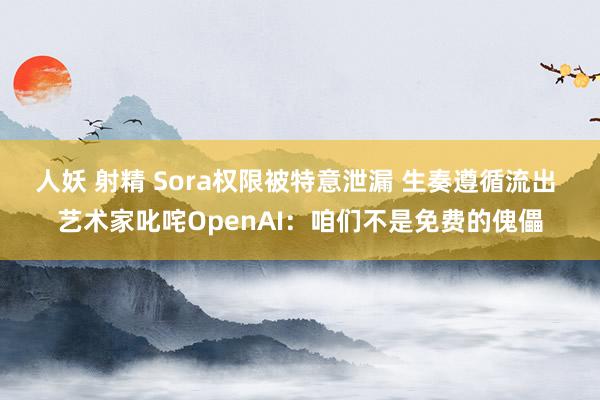 人妖 射精 Sora权限被特意泄漏 生奏遵循流出 艺术家叱咤OpenAI：咱们不是免费的傀儡